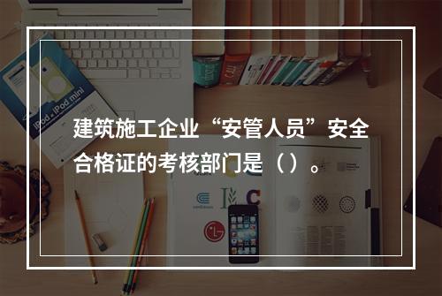 建筑施工企业“安管人员”安全合格证的考核部门是（ ）。