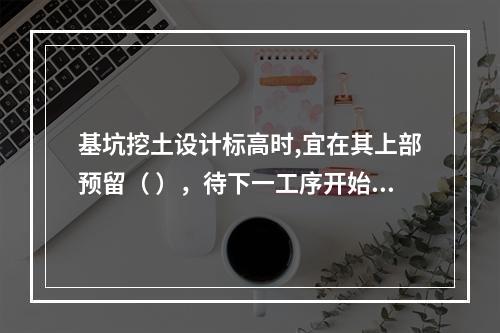 基坑挖土设计标高时,宜在其上部预留（ ），待下一工序开始前继