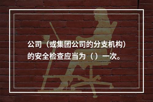 公司（或集团公司的分支机构）的安全检查应当为（ ）一次。