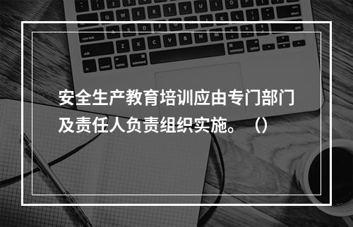 安全生产教育培训应由专门部门及责任人负责组织实施。（）