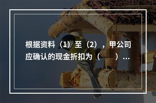 根据资料（1）至（2），甲公司应确认的现金折扣为（　　）元。