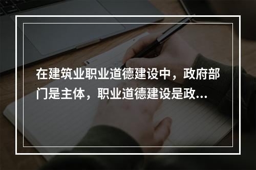 在建筑业职业道德建设中，政府部门是主体，职业道德建设是政府文