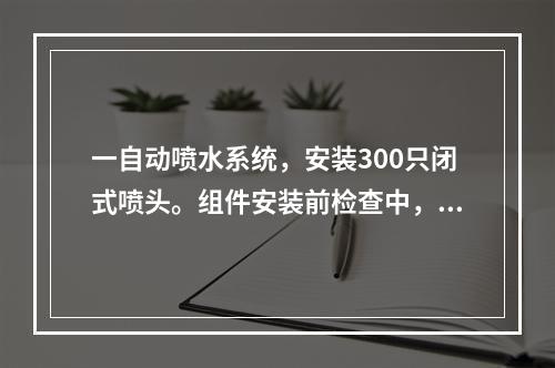 一自动喷水系统，安装300只闭式喷头。组件安装前检查中，闭式