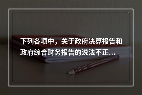 下列各项中，关于政府决算报告和政府综合财务报告的说法不正确的