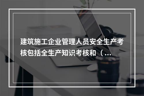 建筑施工企业管理人员安全生产考核包括全生产知识考核和（ ）考