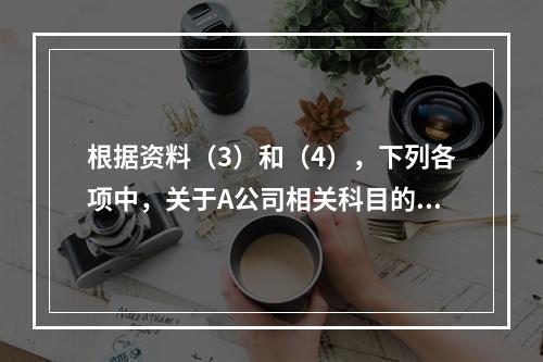 根据资料（3）和（4），下列各项中，关于A公司相关科目的会计