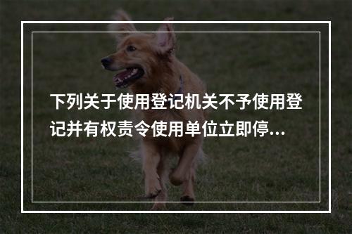 下列关于使用登记机关不予使用登记并有权责令使用单位立即停止使