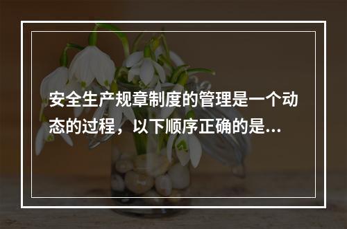 安全生产规章制度的管理是一个动态的过程，以下顺序正确的是（