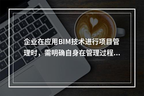 企业在应用BIM技术进行项目管理时，需明确自身在管理过程中的