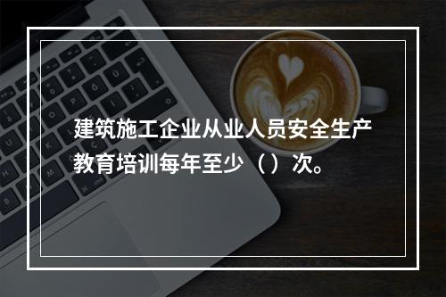 建筑施工企业从业人员安全生产教育培训每年至少（ ）次。