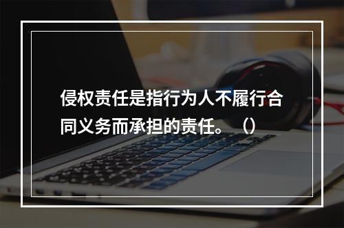 侵权责任是指行为人不履行合同义务而承担的责任。（）