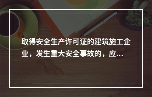 取得安全生产许可证的建筑施工企业，发生重大安全事故的，应（