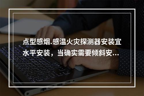 点型感烟.感温火灾探测器安装宜水平安装，当确实需要倾斜安装时