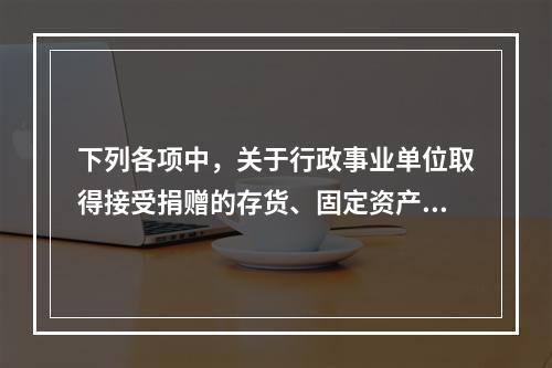 下列各项中，关于行政事业单位取得接受捐赠的存货、固定资产、无