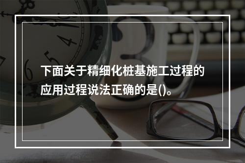 下面关于精细化桩基施工过程的应用过程说法正确的是()。