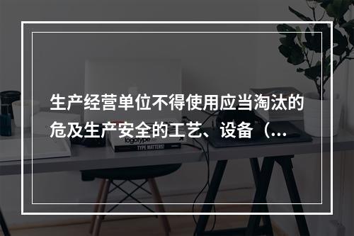 生产经营单位不得使用应当淘汰的危及生产安全的工艺、设备（）。