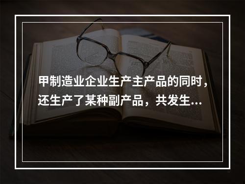 甲制造业企业生产主产品的同时，还生产了某种副产品，共发生生产