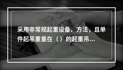 采用非常规起重设备、方法，且单件起吊重量在（ ）的起重吊装工