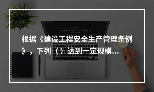 根据《建设工程安全生产管理条例》，下列（ ）达到一定规模的危