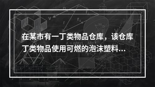 在某市有一丁类物品仓库，该仓库丁类物品使用可燃的泡沫塑料包装