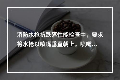 消防水枪抗跌落性能检查中，要求将水枪以喷嘴垂直朝上，喷嘴垂直