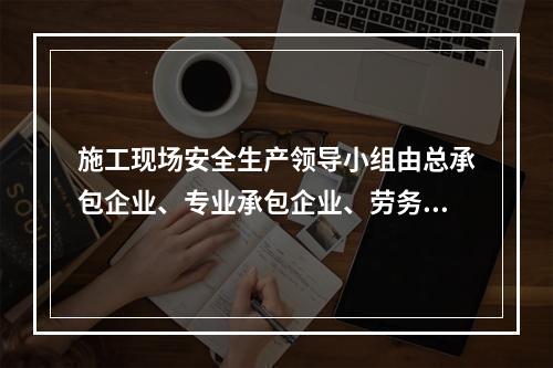 施工现场安全生产领导小组由总承包企业、专业承包企业、劳务分包