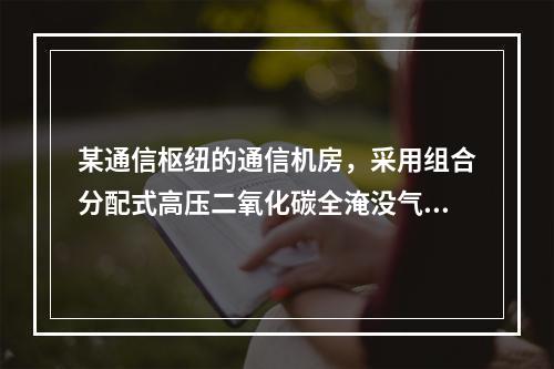 某通信枢纽的通信机房，采用组合分配式高压二氧化碳全淹没气体灭