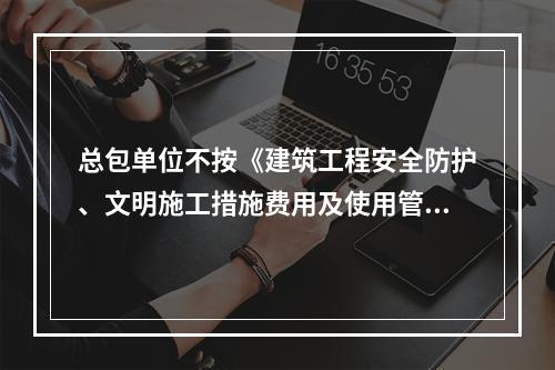 总包单位不按《建筑工程安全防护、文明施工措施费用及使用管理规