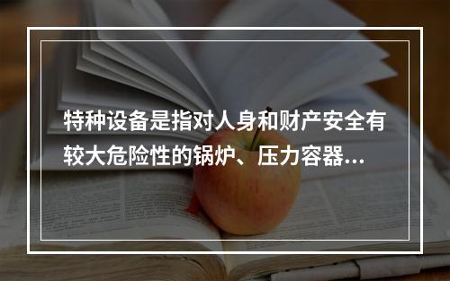 特种设备是指对人身和财产安全有较大危险性的锅炉、压力容器（含