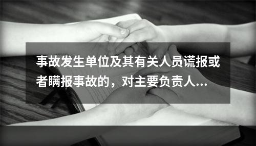 事故发生单位及其有关人员谎报或者瞒报事故的，对主要负责人、直