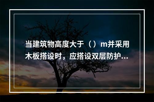 当建筑物高度大于（ ）m并采用木板搭设时，应搭设双层防护棚，