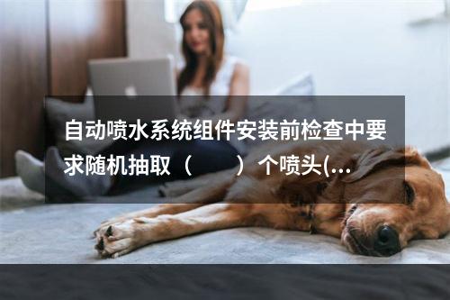 自动喷水系统组件安装前检查中要求随机抽取（  ）个喷头(带有