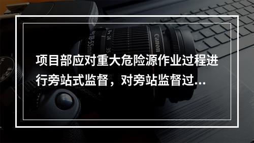 项目部应对重大危险源作业过程进行旁站式监督，对旁站监督过程中