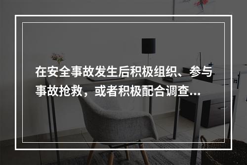 在安全事故发生后积极组织、参与事故抢救，或者积极配合调查、主