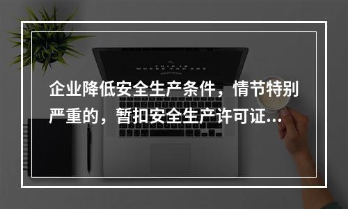 企业降低安全生产条件，情节特别严重的，暂扣安全生产许可证。（