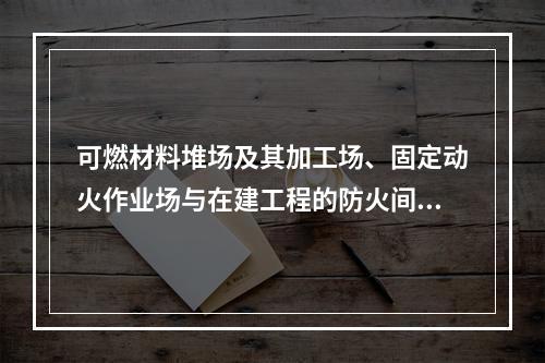 可燃材料堆场及其加工场、固定动火作业场与在建工程的防火间距不