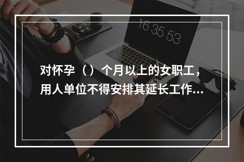 对怀孕（ ）个月以上的女职工，用人单位不得安排其延长工作时间