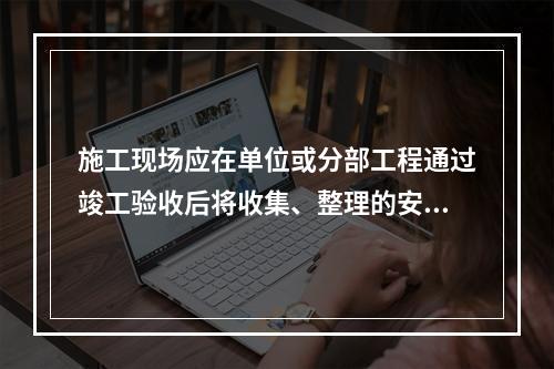 施工现场应在单位或分部工程通过竣工验收后将收集、整理的安全资