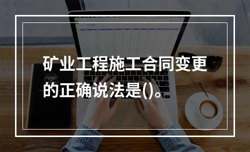 矿业工程施工合同变更的正确说法是()。