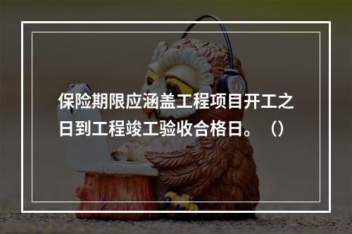 保险期限应涵盖工程项目开工之日到工程竣工验收合格日。（）