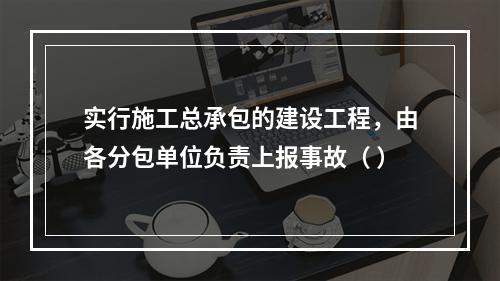 实行施工总承包的建设工程，由各分包单位负责上报事故（ ）