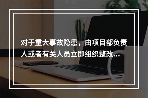 对于重大事故隐患，由项目部负责人或者有关人员立即组织整改。（