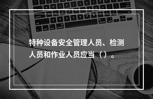 特种设备安全管理人员、检测人员和作业人员应当（ ）。