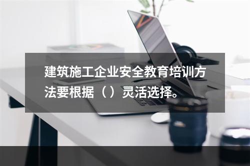 建筑施工企业安全教育培训方法要根据（ ）灵活选择。