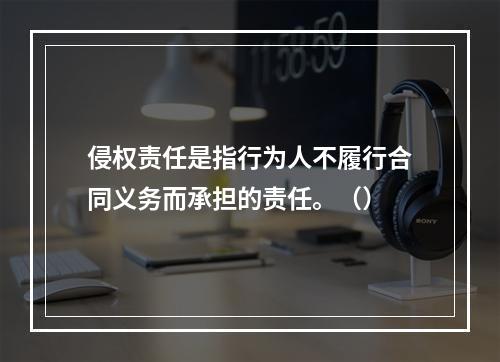 侵权责任是指行为人不履行合同义务而承担的责任。（）