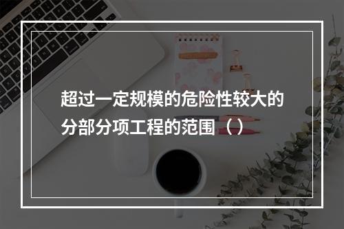 超过一定规模的危险性较大的分部分项工程的范围（ ）