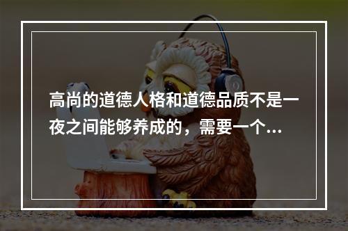 高尚的道德人格和道德品质不是一夜之间能够养成的，需要一个长期