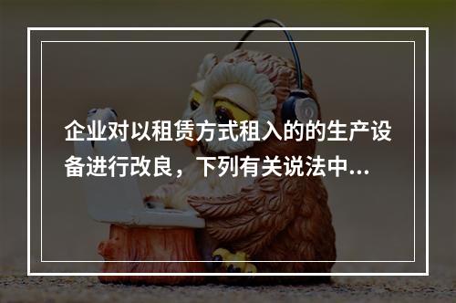 企业对以租赁方式租入的的生产设备进行改良，下列有关说法中，不