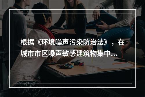 根据《环境噪声污染防治法》，在城市市区噪声敏感建筑物集中区域