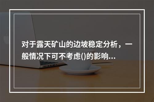 对于露天矿山的边坡稳定分析，一般情况下可不考虑()的影响。